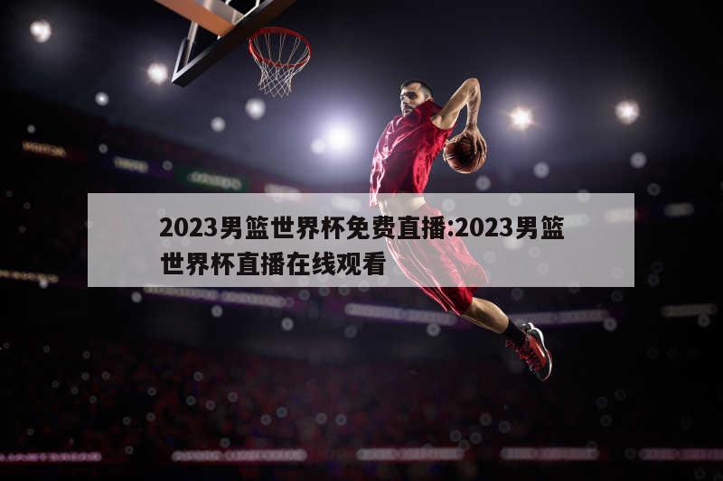 2023男篮世界杯免费直播:2023男篮世界杯直播在线观看