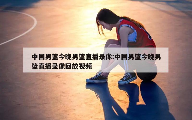 中国男篮今晚男篮直播录像:中国男篮今晚男篮直播录像回放视频