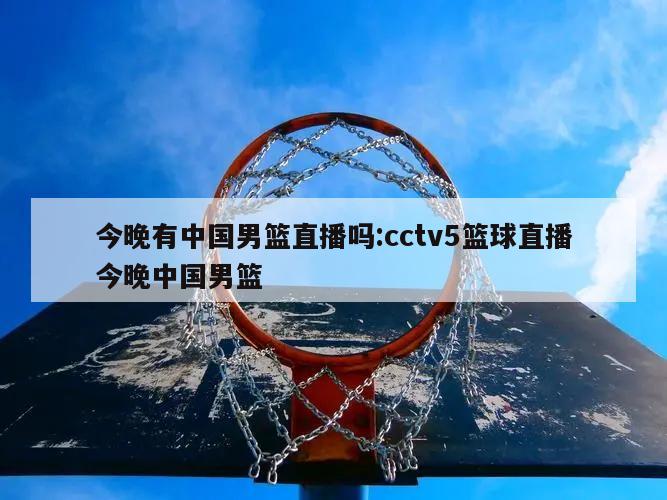 今晚有中国男篮直播吗:cctv5篮球直播今晚中国男篮