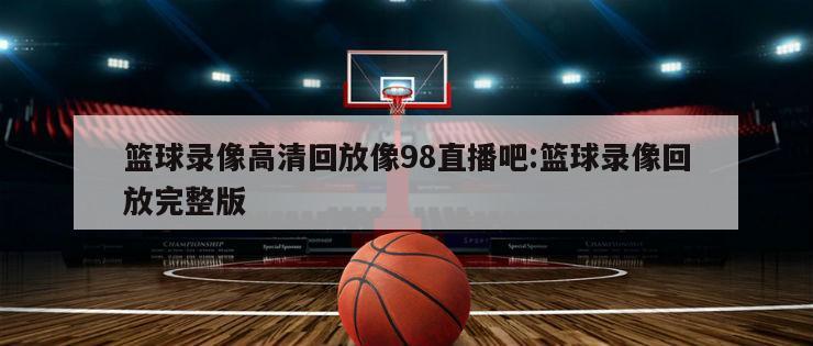 篮球录像高清回放像98直播吧:篮球录像回放完整版