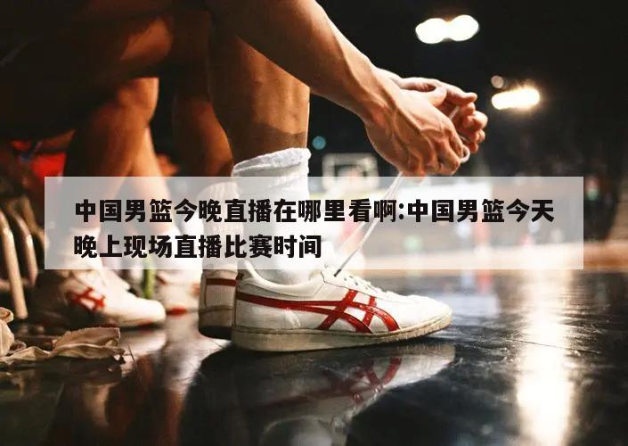 中国男篮今晚直播在哪里看啊:中国男篮今天晚上现场直播比赛时间